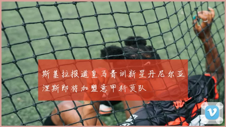 斯基拉报道皇马青训新星丹尼尔亚涅斯即将加盟意甲科莫队