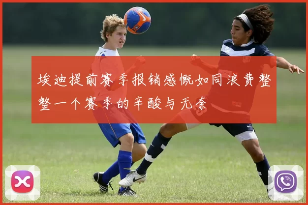 埃迪提前赛季报销感慨如同浪费整整一个赛季的辛酸与无奈