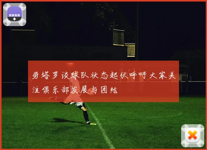 劳塔罗谈球队状态起伏呼吁大家关注俱乐部发展与团结